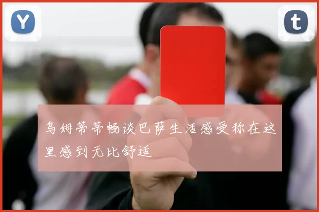 乌姆蒂蒂畅谈巴萨生活感受称在这里感到无比舒适