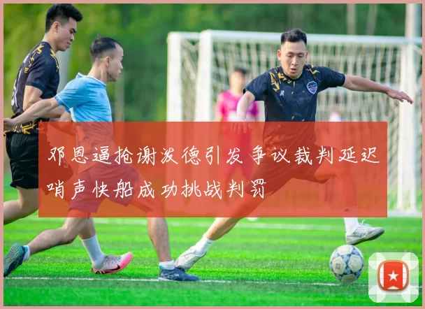 邓恩逼抢谢泼德引发争议裁判延迟哨声快船成功挑战判罚