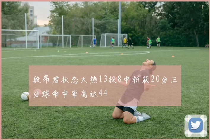 段昂君状态火热13投8中斩获20分三分球命中率高达44