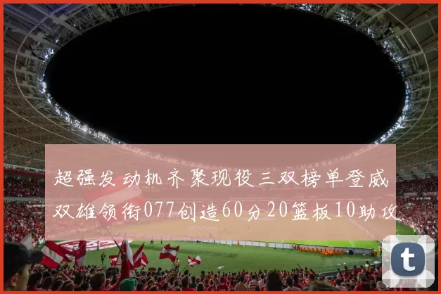 超强发动机齐聚现役三双榜单登威双雄领衔077创造60分20篮板10助攻奇迹