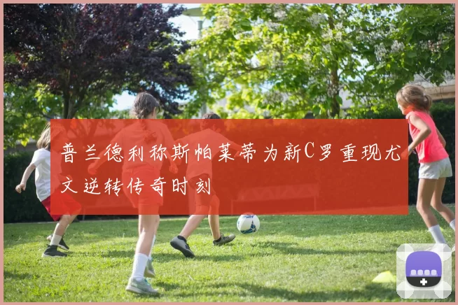 普兰德利称斯帕莱蒂为新C罗重现尤文逆转传奇时刻