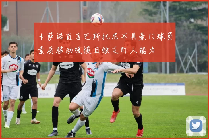 卡萨诺直言巴斯托尼不具豪门球员素质移动缓慢且缺乏盯人能力