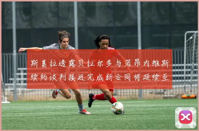 斯基拉透露贝拉尔多与若昂内维斯续约谈判接近完成新合同将延续至2030年