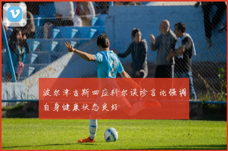 波尔津吉斯回应科尔误诊言论强调自身健康状态良好