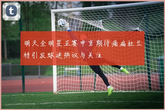明天全明星正赛申京期待痛扁杜兰特引发球迷热议与关注