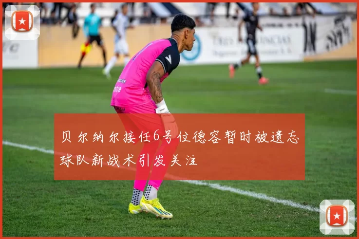 贝尔纳尔接任6号位德容暂时被遗忘球队新战术引发关注