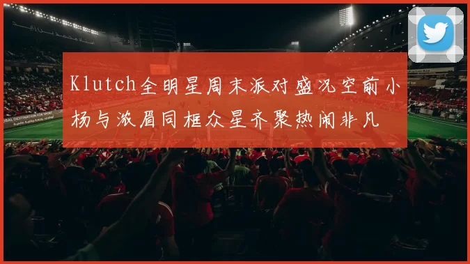 Klutch全明星周末派对盛况空前小杨与浓眉同框众星齐聚热闹非凡