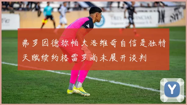 弗罗因德称帕夫洛维奇自信是独特天赋续约格雷罗尚未展开谈判