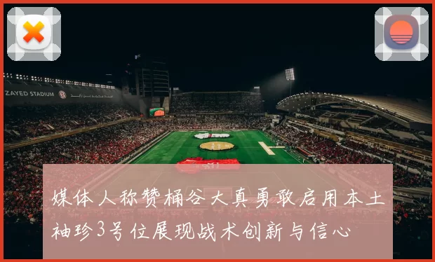 媒体人称赞桶谷大真勇敢启用本土袖珍3号位展现战术创新与信心