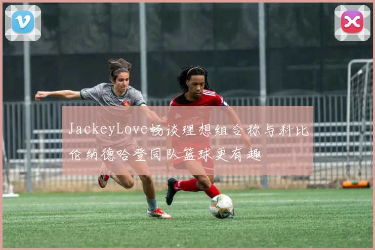 JackeyLove畅谈理想组合称与科比伦纳德哈登同队篮球更有趣