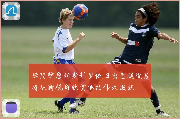 诺阿赞詹姆斯41岁依旧出色退役后将从新视角欣赏他的伟大成就
