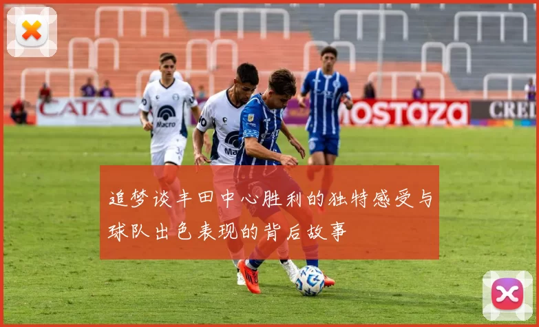 追梦谈丰田中心胜利的独特感受与球队出色表现的背后故事