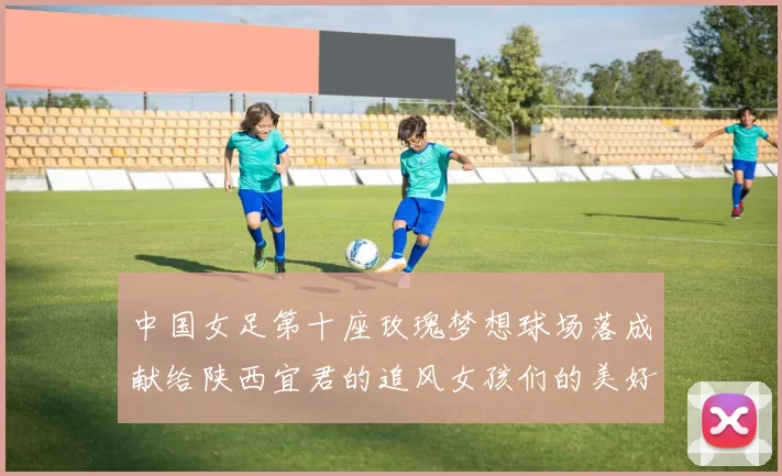 中国女足第十座玫瑰梦想球场落成献给陕西宜君的追风女孩们的美好祝福