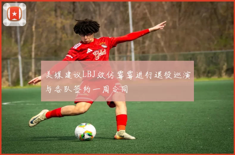 美媒建议LBJ效仿霉霉进行退役巡演与各队签约一周合同