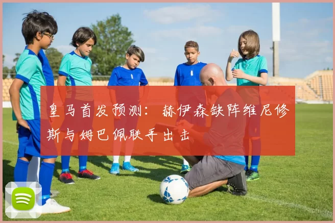 皇马首发预测：赫伊森缺阵维尼修斯与姆巴佩联手出击
