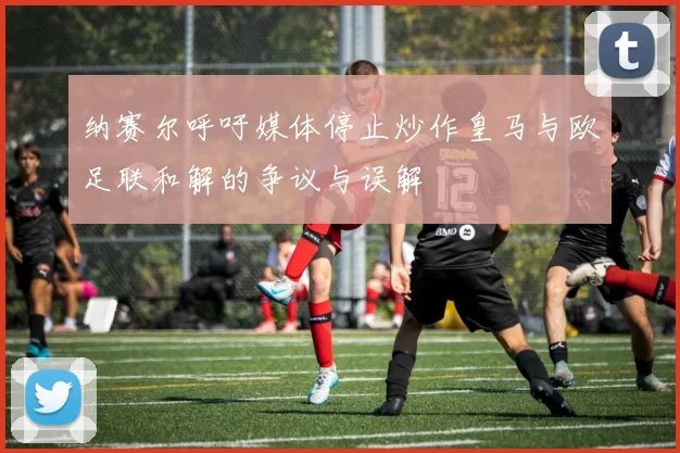 纳赛尔呼吁媒体停止炒作皇马与欧足联和解的争议与误解