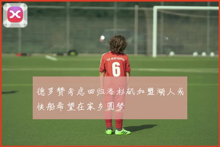 德罗赞考虑回归洛杉矶加盟湖人或快船希望在家乡圆梦