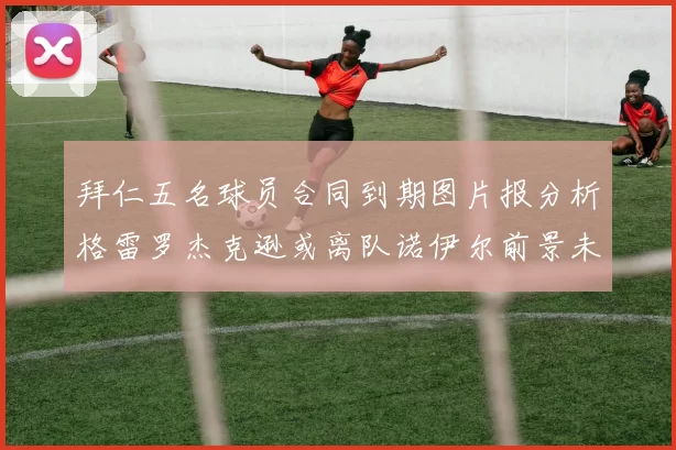 拜仁五名球员合同到期图片报分析格雷罗杰克逊或离队诺伊尔前景未定