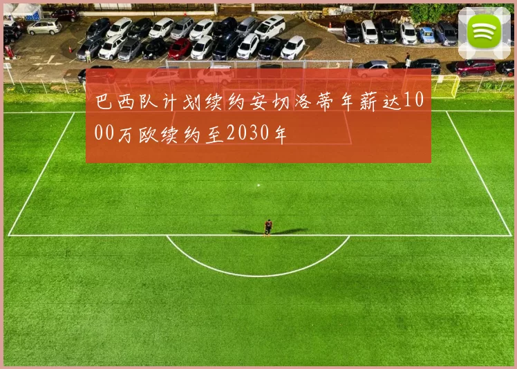 巴西队计划续约安切洛蒂年薪达1000万欧续约至2030年