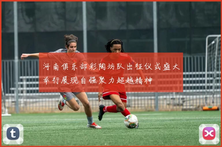 河南俱乐部彩陶坊队出征仪式盛大举行展现自强聚力超越精神