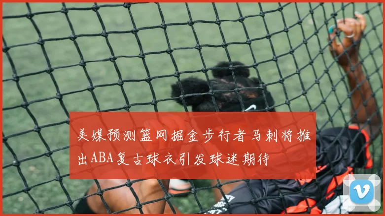 美媒预测篮网掘金步行者马刺将推出ABA复古球衣引发球迷期待