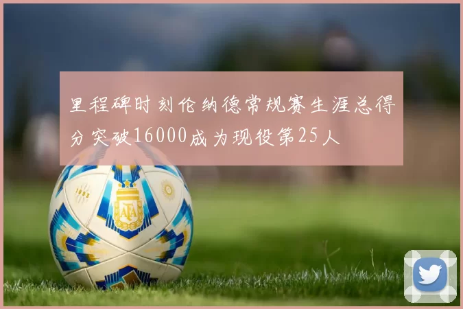 里程碑时刻伦纳德常规赛生涯总得分突破16000成为现役第25人