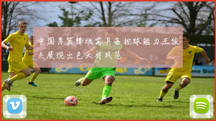 中国男篮锋线需具备控球能力王俊杰展现出色大将风范