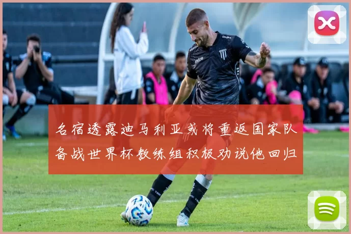 名宿透露迪马利亚或将重返国家队备战世界杯教练组积极劝说他回归