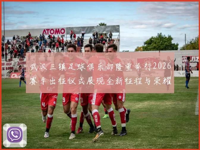 武汉三镇足球俱乐部隆重举行2026赛季出征仪式展现全新征程与荣耀追求
