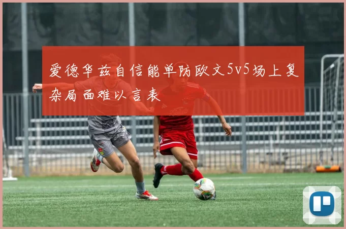 爱德华兹自信能单防欧文5v5场上复杂局面难以言表
