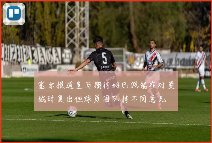 塞尔报道皇马期待姆巴佩能在对曼城时复出但球员团队持不同意见