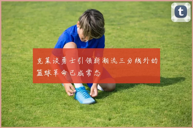 克莱谈勇士引领新潮流三分线外的篮球革命已成常态